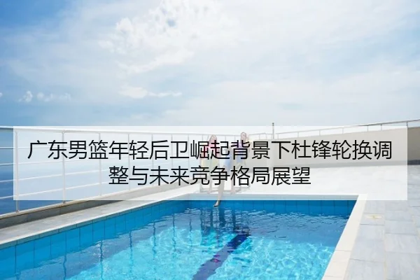广东男篮年轻后卫崛起背景下杜锋轮换调整与未来竞争格局展望