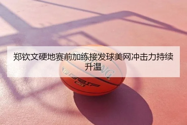 郑钦文硬地赛前加练接发球美网冲击力持续升温