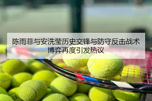 陈雨菲与安洗莹历史交锋与防守反击战术博弈再度引发热议