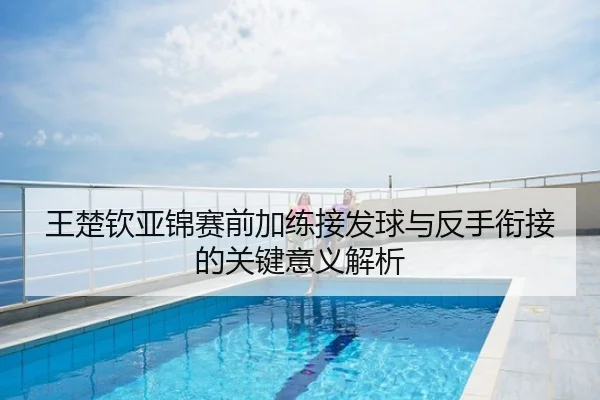 王楚钦亚锦赛前加练接发球与反手衔接的关键意义解析